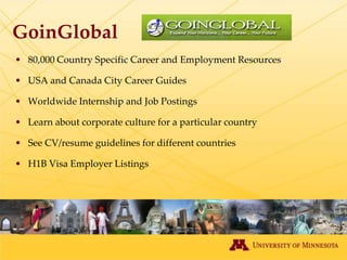 GoinGlobal
• 80,000 Country Specific Career and Employment Resources

• USA and Canada City Career Guides

• Worldwide Internship and Job Postings

• Learn about corporate culture for a particular country

• See CV/resume guidelines for different countries

• H1B Visa Employer Listings
 
