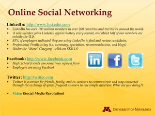 Online Social Networking
LinkedIn: http://www.linkedin.com
•   LinkedIn has over 100 million members in over 200 countries and territories around the world.
•   A new member joins LinkedIn approximately every second, and about half of our members are
    outside the U.S.
•   85% of employers indicated they are using LinkedIn to find and review candidates.
•   Professional Profile is key (i.e. summary, specialties, recommendations, and blogs)
•   Under the “More” Category – click on SKILLS

Facebook: http://www.facebook.com
•   High School friends can sometimes repay a favor
•   Employers are using Facebook

Twitter: http://twitter.com
•   Twitter is a service for friends, family, and co–workers to communicate and stay connected
    through the exchange of quick, frequent answers to one simple question: What are you doing?)

•   Video (Social Media Revolution)
 