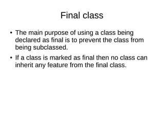 Final class
● The main purpose of using a class being
declared as final is to prevent the class from
being subclassed.
● If a class is marked as final then no class can
inherit any feature from the final class.
 