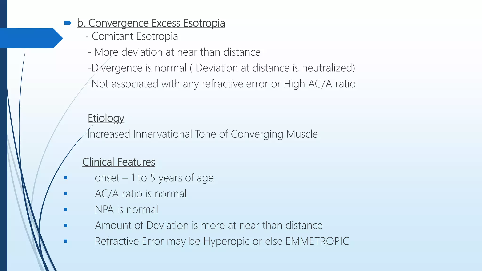  b. Convergence Excess Esotropia
- Comitant Esotropia
- More deviation at near than distance
-Divergence is normal ( Deviation at distance is neutralized)
-Not associated with any refractive error or High AC/A ratio
Etiology
Increased Innervational Tone of Converging Muscle
Clinical Features
 onset – 1 to 5 years of age
 AC/A ratio is normal
 NPA is normal
 Amount of Deviation is more at near than distance
 Refractive Error may be Hyperopic or else EMMETROPIC
 
