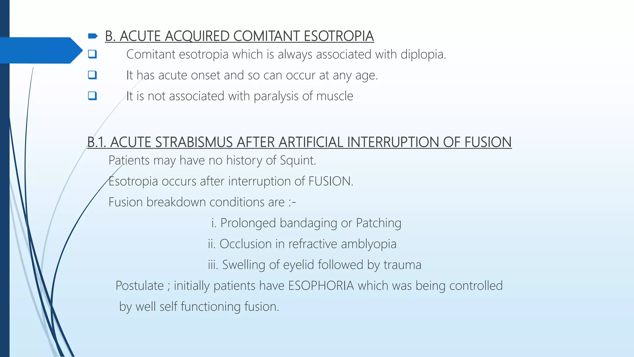  B. ACUTE ACQUIRED COMITANT ESOTROPIA
 Comitant esotropia which is always associated with diplopia.
 It has acute onset and so can occur at any age.
 It is not associated with paralysis of muscle
B.1. ACUTE STRABISMUS AFTER ARTIFICIAL INTERRUPTION OF FUSION
Patients may have no history of Squint.
Esotropia occurs after interruption of FUSION.
Fusion breakdown conditions are :-
i. Prolonged bandaging or Patching
ii. Occlusion in refractive amblyopia
iii. Swelling of eyelid followed by trauma
Postulate ; initially patients have ESOPHORIA which was being controlled
by well self functioning fusion.
 