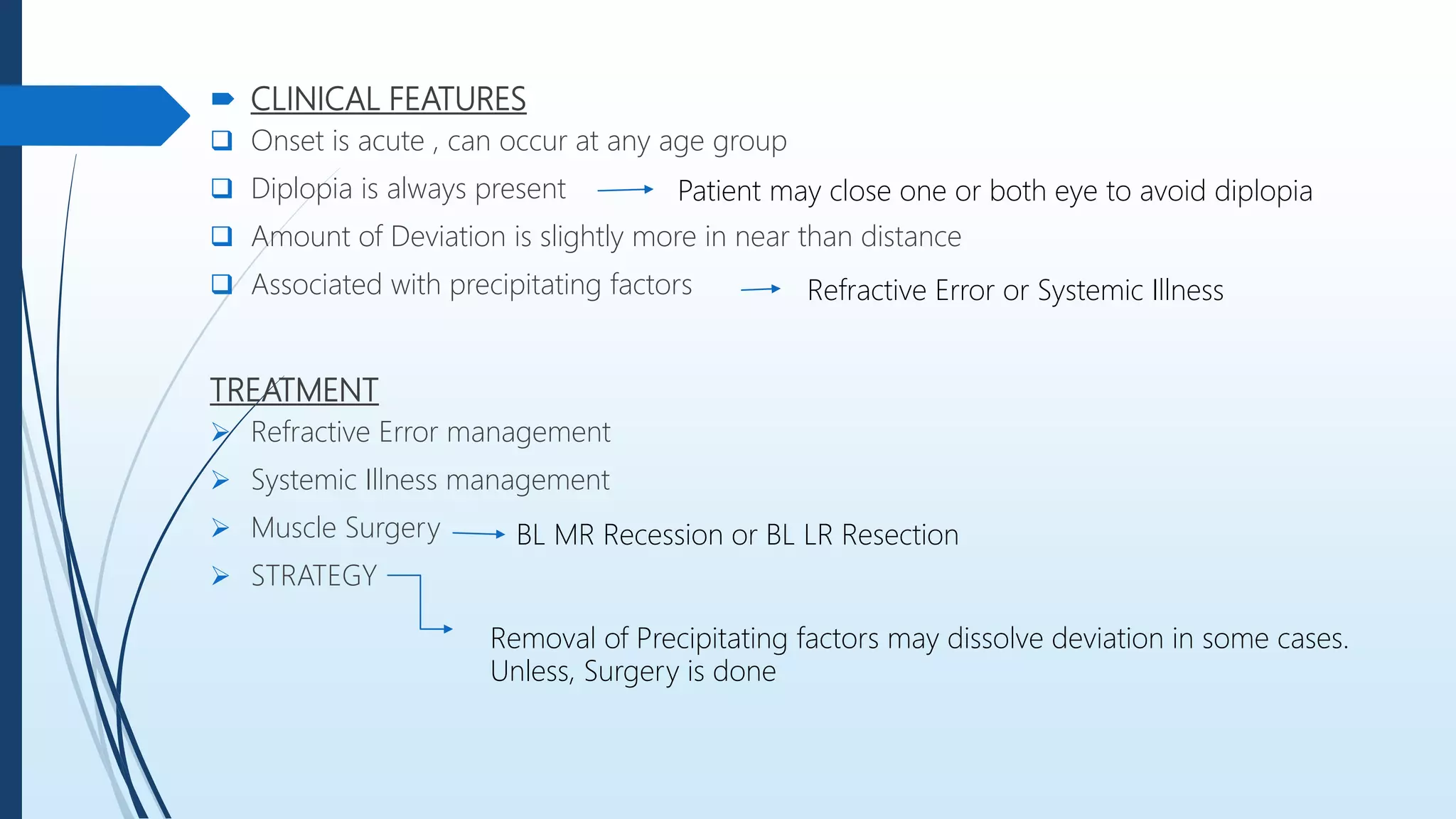  CLINICAL FEATURES
 Onset is acute , can occur at any age group
 Diplopia is always present
 Amount of Deviation is slightly more in near than distance
 Associated with precipitating factors
TREATMENT
 Refractive Error management
 Systemic Illness management
 Muscle Surgery
 STRATEGY
Patient may close one or both eye to avoid diplopia
Refractive Error or Systemic Illness
BL MR Recession or BL LR Resection
Removal of Precipitating factors may dissolve deviation in some cases.
Unless, Surgery is done
 