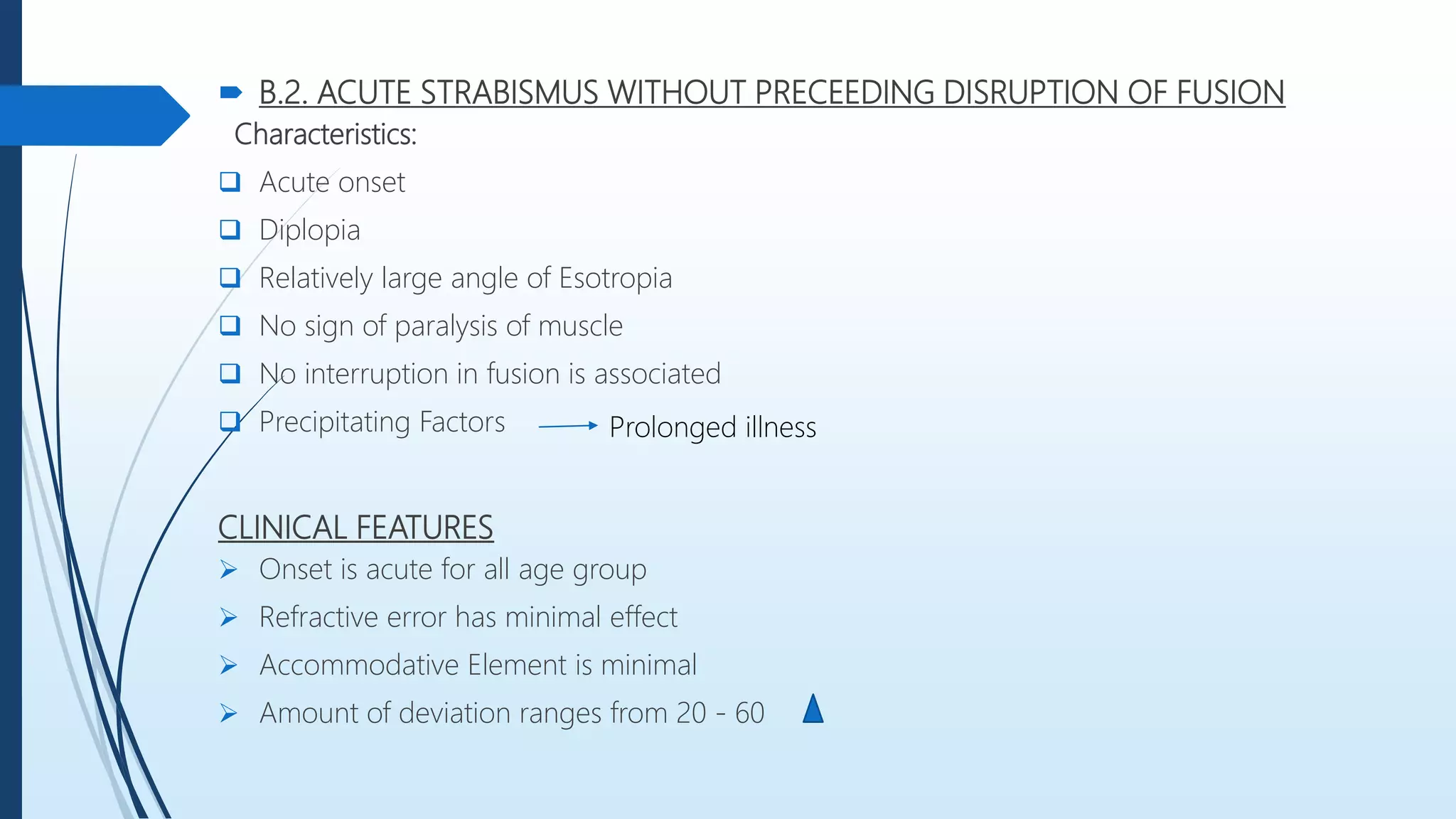  B.2. ACUTE STRABISMUS WITHOUT PRECEEDING DISRUPTION OF FUSION
Characteristics:
 Acute onset
 Diplopia
 Relatively large angle of Esotropia
 No sign of paralysis of muscle
 No interruption in fusion is associated
 Precipitating Factors
CLINICAL FEATURES
 Onset is acute for all age group
 Refractive error has minimal effect
 Accommodative Element is minimal
 Amount of deviation ranges from 20 - 60
Prolonged illness
 