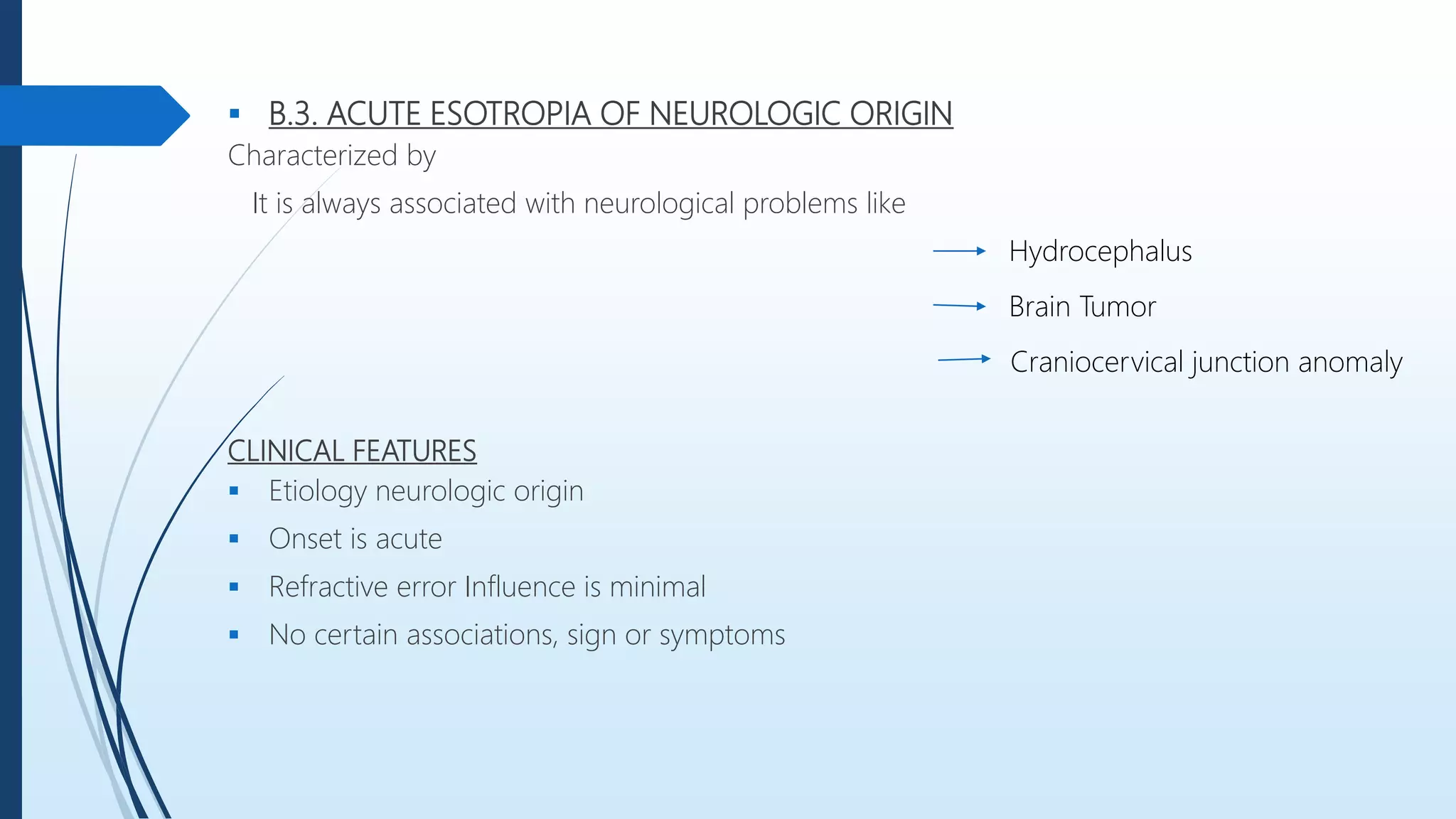  B.3. ACUTE ESOTROPIA OF NEUROLOGIC ORIGIN
Characterized by
It is always associated with neurological problems like
CLINICAL FEATURES
 Etiology neurologic origin
 Onset is acute
 Refractive error Influence is minimal
 No certain associations, sign or symptoms
Hydrocephalus
Brain Tumor
Craniocervical junction anomaly
 