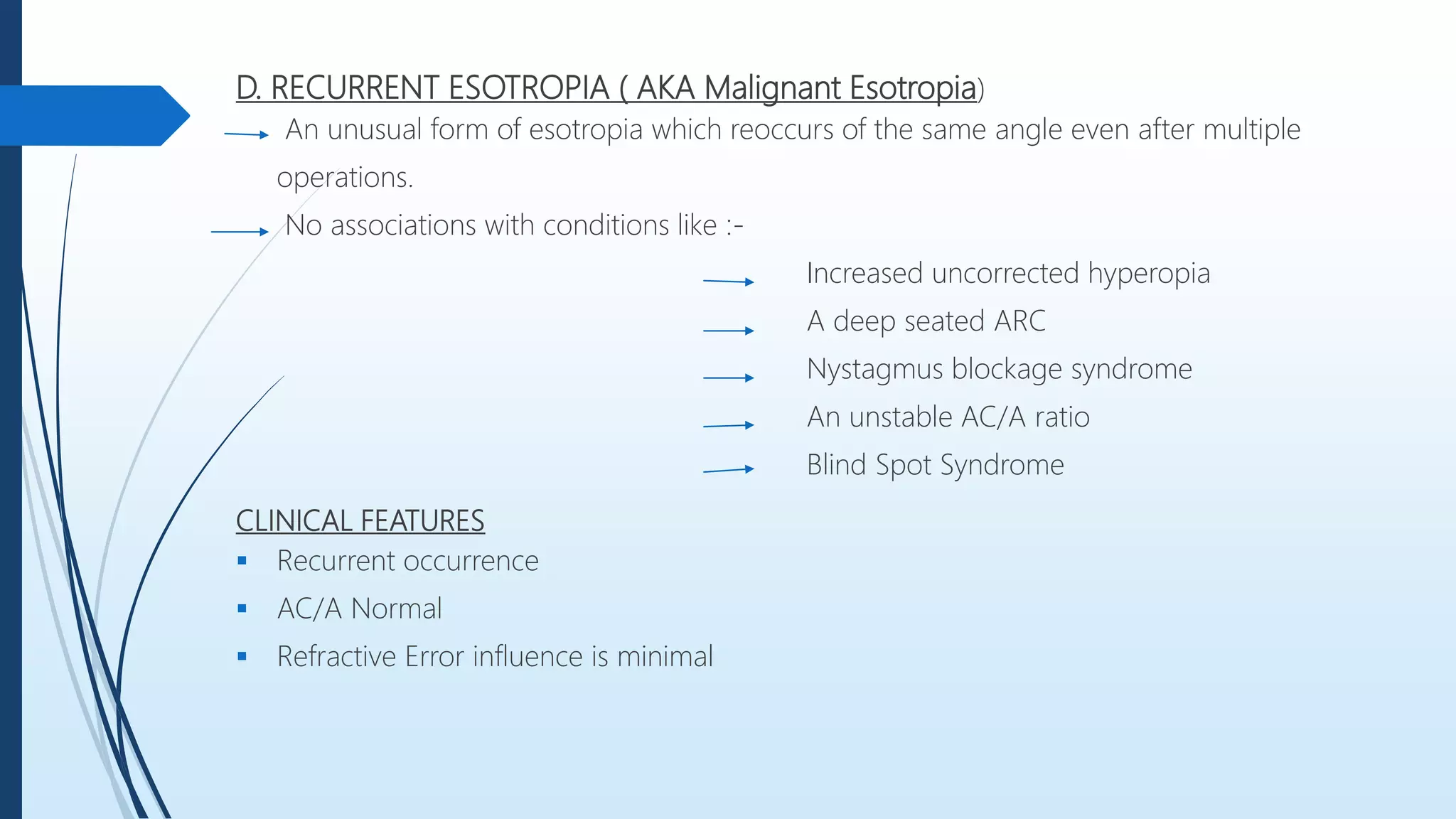 D. RECURRENT ESOTROPIA ( AKA Malignant Esotropia)
An unusual form of esotropia which reoccurs of the same angle even after multiple
operations.
No associations with conditions like :-
Increased uncorrected hyperopia
A deep seated ARC
Nystagmus blockage syndrome
An unstable AC/A ratio
Blind Spot Syndrome
CLINICAL FEATURES
 Recurrent occurrence
 AC/A Normal
 Refractive Error influence is minimal
 