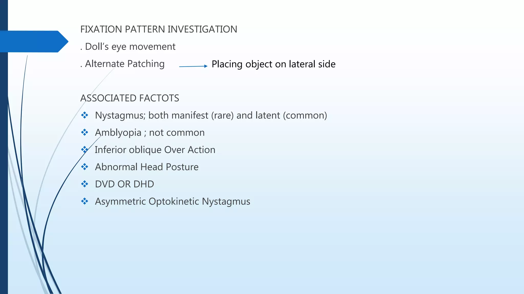 FIXATION PATTERN INVESTIGATION
. Doll’s eye movement
. Alternate Patching
ASSOCIATED FACTOTS
 Nystagmus; both manifest (rare) and latent (common)
 Amblyopia ; not common
 Inferior oblique Over Action
 Abnormal Head Posture
 DVD OR DHD
 Asymmetric Optokinetic Nystagmus
Placing object on lateral side
 