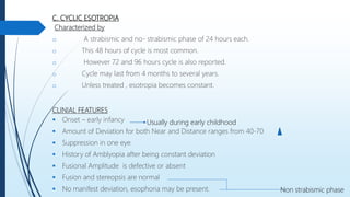 C. CYCLIC ESOTROPIA
Characterized by
o A strabismic and no- strabismic phase of 24 hours each.
o This 48 hours of cycle is most common.
o However 72 and 96 hours cycle is also reported.
o Cycle may last from 4 months to several years.
o Unless treated , esotropia becomes constant.
CLINIAL FEATURES
 Onset – early infancy
 Amount of Deviation for both Near and Distance ranges from 40-70
 Suppression in one eye
 History of Amblyopia after being constant deviation
 Fusional Amplitude is defective or absent
 Fusion and stereopsis are normal
 No manifest deviation, esophoria may be present.
Usually during early childhood
Non strabismic phase
 