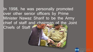 In 1998, he was personally promoted 
over other senior officers by Prime 
Minister Nawaz Sharif to be the Army 
chief of staff and chairman of the Joint 
Chiefs of Staff Committee. 
 