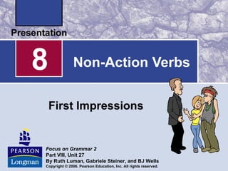 8              Non-Action Verbs


    First Impressions


Focus on Grammar 2
Part VIII, Unit 27
By Ruth Luman, Gabriele Steiner, and BJ Wells
Copyright © 2006. Pearson Education, Inc. All rights reserved.
 