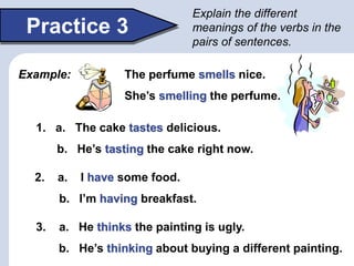 Practice 3
Explain the different
meanings of the verbs in the
pairs of sentences.
1. a. The cake tastes delicious.
b. He’s tasting the cake right now.
2. a. I have some food.
b. I’m having breakfast.
3. a. He thinks the painting is ugly.
b. He’s thinking about buying a different painting.
Example: The perfume smells nice.
She’s smelling the perfume.
 