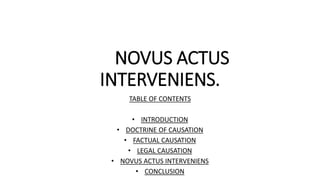 NOVUS ACTUS
INTERVENIENS.
TABLE OF CONTENTS
• INTRODUCTION
• DOCTRINE OF CAUSATION
• FACTUAL CAUSATION
• LEGAL CAUSATION
• NOVUS ACTUS INTERVENIENS
• CONCLUSION
 