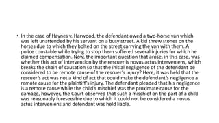 • In the case of Haynes v. Harwood, the defendant owed a two-horse van which
was left unattended by his servant on a busy street. A kid threw stones on the
horses due to which they bolted on the street carrying the van with them. A
police constable while trying to stop them suffered several injuries for which he
claimed compensation. Now, the important question that arose, in this case, was
whether this act of intervention by the rescuer is novus actus interveniens, which
breaks the chain of causation so that the initial negligence of the defendant be
considered to be remote cause of the rescuer’s injury? Here, it was held that the
rescuer’s act was not a kind of act that could make the defendant’s negligence a
remote cause for the plaintiff’s injury. The defendant pleaded that his negligence
is a remote cause while the child’s mischief was the proximate cause for the
damage, however, the Court observed that such a mischief on the part of a child
was reasonably foreseeable due to which it could not be considered a novus
actus interveniens and defendant was held liable.
 