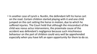 • In another case of Lynch v. Nurdin, the defendant left his horse cart
on the road. Certain children started playing with it and one child
jumped on the cart setting the horse in motion, due to which he
suffered injuries. The Court held that although the misconduct of the
child was novus actus interveniens, the proximate cause of the
accident was defendant’s negligence because such mischievous
behaviour on the part of children could very well be apprehended
especially when you have left an open opportunity for them to do so.
 