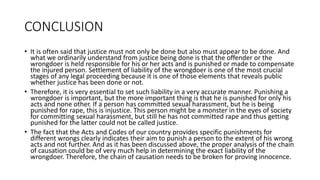 CONCLUSION
• It is often said that justice must not only be done but also must appear to be done. And
what we ordinarily understand from justice being done is that the offender or the
wrongdoer is held responsible for his or her acts and is punished or made to compensate
the injured person. Settlement of liability of the wrongdoer is one of the most crucial
stages of any legal proceeding because it is one of those elements that reveals public
whether justice has been done or not.
• Therefore, it is very essential to set such liability in a very accurate manner. Punishing a
wrongdoer is important, but the more important thing is that he is punished for only his
acts and none other. If a person has committed sexual harassment, but he is being
punished for rape, this is injustice. This person might be a monster in the eyes of society
for committing sexual harassment, but still he has not committed rape and thus getting
punished for the latter could not be called justice.
• The fact that the Acts and Codes of our country provides specific punishments for
different wrongs clearly indicates their aim to punish a person to the extent of his wrong
acts and not further. And as it has been discussed above, the proper analysis of the chain
of causation could be of very much help in determining the exact liability of the
wrongdoer. Therefore, the chain of causation needs to be broken for proving innocence.
 