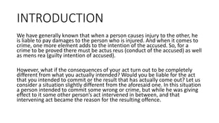 INTRODUCTION
We have generally known that when a person causes injury to the other, he
is liable to pay damages to the person who is injured. And when it comes to
crime, one more element adds to the intention of the accused. So, for a
crime to be proved there must be actus reus (conduct of the accused) as well
as mens rea (guilty intention of accused).
However, what if the consequences of your act turn out to be completely
different from what you actually intended? Would you be liable for the act
that you intended to commit or the result that has actually come out? Let us
consider a situation slightly different from the aforesaid one. In this situation
a person intended to commit some wrong or crime, but while he was giving
effect to it some other person’s act intervened in between, and that
intervening act became the reason for the resulting offence.
 