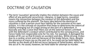 DOCTRINE OF CAUSATION
• The term ‘causation’ generally implies the relation between the cause and
effect of any particular occurrence. Likewise, in legal terms, causation
means the connection between the conduct of the defendant and the
injury suffered by the plaintiff. The basic idea behind the doctrine of
causation is that a person must face liability for the outcome of his own
actions. It is the concept of causation that helps to determine the extent of
liability emerging out of a legal wrong on the part of a defendant. It
basically acts like a sieve that filters out all the external factors unlinked
with the defendant’s conduct which contributed to the consequences, and
hence holds him responsible only for his role. For example, A damaged the
brakes of B’s car so that B meets an accident and dies. While driving, B dies
due to a cardiac arrest and not because of the brake failure. Here, despite
the presence of mens rea on the part of A, he could not be held liable for
murder as the death of B did not occur because of failed brakes, which was
the act of A. He could, however, be held liable for attempt to murder.
 