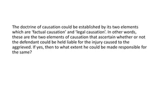 The doctrine of causation could be established by its two elements
which are ‘factual causation’ and ‘legal causation’. In other words,
these are the two elements of causation that ascertain whether or not
the defendant could be held liable for the injury caused to the
aggrieved. If yes, then to what extent he could be made responsible for
the same?
 