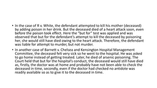 • In the case of R v. White, the defendant attempted to kill his mother (deceased)
by adding poison in her drink. But the deceased died of a heart attack soon, even
before the poison took effect. Here the “but for” test was applied and was
observed that but for the defendant’s attempt to kill the deceased by poisoning
her, she would still have died owing to the heart attack. Therefore, the defendant
was liable for attempt to murder, but not murder.
• In another case of Barnett v. Chelsea and Kensington Hospital Management
Committee, the deceased felt very sick so he went to the hospital. He was asked
to go home instead of getting treated. Later, he died of arsenic poisoning. The
Court held that but for the hospital’s conduct, the deceased would still have died
as, firstly, the doctor was at home and probably have not been able to check the
deceased in time, secondly, even if the doctor had checked no antidote was
readily available so as to give it to the deceased in time.
 