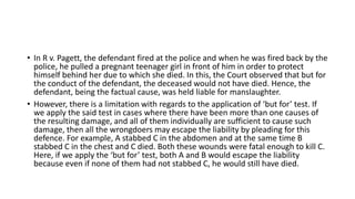 • In R v. Pagett, the defendant fired at the police and when he was fired back by the
police, he pulled a pregnant teenager girl in front of him in order to protect
himself behind her due to which she died. In this, the Court observed that but for
the conduct of the defendant, the deceased would not have died. Hence, the
defendant, being the factual cause, was held liable for manslaughter.
• However, there is a limitation with regards to the application of ‘but for’ test. If
we apply the said test in cases where there have been more than one causes of
the resulting damage, and all of them individually are sufficient to cause such
damage, then all the wrongdoers may escape the liability by pleading for this
defence. For example, A stabbed C in the abdomen and at the same time B
stabbed C in the chest and C died. Both these wounds were fatal enough to kill C.
Here, if we apply the ‘but for’ test, both A and B would escape the liability
because even if none of them had not stabbed C, he would still have died.
 