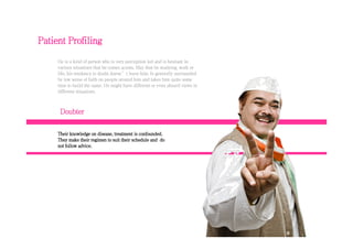 Doubter
Patient Profiling
He is a kind of person who is very perception led and is hesitant in
various situations that he comes across. May that be studying, work or
life; his tendency to doubt doesn’t leave him. Is generally surrounded
by low sense of faith on people around him and takes him quite some
time to build the same. He might have different or even absurd views in
different situations.
Their knowledge on disease, treatment is confounded.
They make their regimen to suit their schedule and do
not follow advice.
 