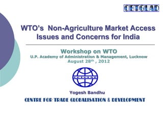 WTO’s Non-Agriculture Market Access
Issues and Concerns for India
Yogesh Bandhu
Workshop on WTO
U.P. Academy of Administration & Management, Lucknow
August 28th , 2012
 