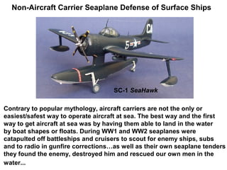 Non-Aircraft Carrier Seaplane Defense of Surface Ships




                                    SC-1 SeaHawk

Contrary to popular mythology, aircraft carriers are not the only or
easiest/safest way to operate aircraft at sea. The best way and the first
way to get aircraft at sea was by having them able to land in the water
by boat shapes or floats. During WW1 and WW2 seaplanes were
catapulted off battleships and cruisers to scout for enemy ships, subs
and to radio in gunfire corrections…as well as their own seaplane tenders
they found the enemy, destroyed him and rescued our own men in the
water...
 