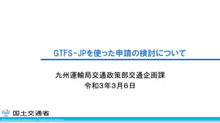 Ministry of Land, Infrastructure, Transport and Tourism
九州運輸局交通政策部交通企画課
令和３年３月６日
GTFS-JPを使った申請の検討について
 