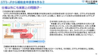 九州運輸局
GTFS-JPから補助金申請書を作る②
10
仕様以外にも実務上の問題が…
①作成者が違うと使用が困難
GTFS-JPの作成者は事業者、補助金申請書の作成者は地方公共団体担当者になるのが一般的。 GTFS-JPは自由度
が高い故に他人が作ったGTFS-JPを理解して使いこなすことは難しく、場合によっては地方公共団体担当者にGTFS-JP
の知識が必要な事になる。
②半年前には作らないといけない
申請書に計上する「回数」「日数」は申請年の10月から翌
年9月となっている。これに対し認定申請は４、５月には準備
が必要となるので、10月以降のGTFS-JPを４月には作成し
ておかなければならない。また、タイミングによっては実際に
は使わないGTFS-JPをわざわざ作る必要がある。地方公共
団体の担当者は、それを事業者に依頼しないといけない。
③複数の事業者が対象となる場合のGTFS-JPの統合
フィーダー補助金は一つの申請で複数の事業者が対象となるケースが有る。その場合、GTFS-JPの統合もしく変換し
た後に統合するなどの作業を申請担当者が行う工程が発生する。
 