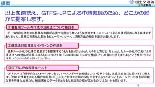 九州運輸局
データ内容を読むのに特殊な知識が必要で活用法も無いような状態では、GTFS-JPによる申請が認められる事はまず
ありません。業務の簡素化に繋がるビューワー、ツール、活用方法の検討を是非お願いします。
①審査用ツールの作成や活用法について検討を
提案
12
以上を踏まえ、GTFS-JPによる申請実現のため、どこかの誰
かに提案します。
強制ルール化や仕様の変更までを提案するつもりもありませんが、idの付し方など、ちょっとしたルール化や工夫により
運送法への対応が容易になるものについては、「この様にGTFS-JPを作成したら申請にも使えますよ」というガイドライン
はあってもいいんじゃないでしょうか。
②運送法対応推奨ガイドラインの作成を
GTFS-JPは「標準的な」フォーマットであり、オープンデータを前提としている事からも、改造は自由だと思います。例え
ば、「独自の情報を加える場合は名称に「_○○」と付けて説明のtxtを用意する」といったことをルール化して改造が可能
な事を明確化出来たら、輸送実績のデータを加えるなど活用の幅が広がるのではないかと思います。
③GTFS-JPの改造ルールを
 