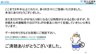 九州運輸局
さいごに
13
ここまで２年半以上にわたり、多くの方々にご指導いただきました。
本当にありがとうございました。
まだまだGTFS-JPが当たり前になるには時間がかかると思いますが、引
き続き九州運輸局ではGTFS-JPの普及に向けて支援していきたいと考え
ています。
データの作り方などお気軽にご相談下さい。
GTFS-JP（標準的なバス情報フォーマット）データの整備支援
https://wwwtb.mlit.go.jp/kyushu/m_koukatsu_00003.html
ご清聴ありがとうございました。
 