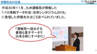 九州運輸局
伊藤先生の主張
平成３０年１１月、九州運輸局が開催した
「バス情報データ作成・活用シンポジウム2018」
に登壇した伊藤先生はこう述べられていました。
2
「運輸局へ提出する
書類も電子データで
出来る様にすべきだ」
 