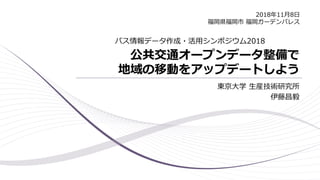 公共交通オープンデータ整備で
地域の移動をアップデートしよう
東京大学 生産技術研究所
伊藤昌毅
バス情報データ作成・活用シンポジウム2018
2018年11月8日
福岡県福岡市 福岡ガーデンパレス
 