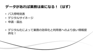• バス停時刻表
• デジタルサイネージ
• 申請・届出
• デジタル化によって業務の効率化と利用者へのより良い情報提
供を！
データがあれば業務は楽になる！（はず）
 