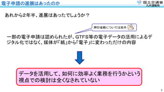 九州運輸局
電子申請の進展はあったのか
3
あれから２年半、進展はあったでしょうか？
一部の電子申請は認められたが、ＧＴＦＳ等の電子データの活用によるデ
ジタル化ではなく、媒体が「紙」から「電子」に変わっただけの内容
データを活用して、如何に効率よく業務を行うかという
視点での検討は全くなされていない
押印省略については拍手
 
