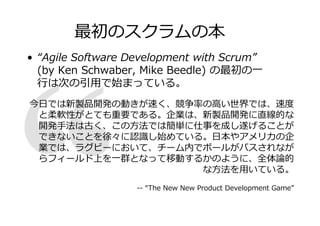 最初のスクラムの本
• “Agile Software Development with Scrum”
(by Ken Schwaber, Mike Beedle) の最初の一
は卙の匂用で卿まっている。
日では新製品開発の動きが速く、
厾の高い匒化では、速
と柔軟性がとても重要である。企業は、新製品開発に直線的な
開発手法は古く、この方法では簡単に仕事を成し遂げることが
できないことを
に卉 し卿めている。日本やアメリ の企
業では、ラグビーにおいて、チーム内でボールがパスされなが
らフィールド上を一 となって 動するかのように、全体厱的
な方法を用いている。
-- “The New New Product Development Game”

 