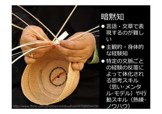 暗黙知

http://www.flickr.com/photos/visitabudhabi/6708954439/

言語・文章で表
現するのが難し
い
主観的・身体的
な経験知
特定の文脈ごと
の経験の反覆に
よって体化され
る思考スキル
（思い･メンタ
ル･モデル）や
動スキル（熟練･
ノウハウ）

 