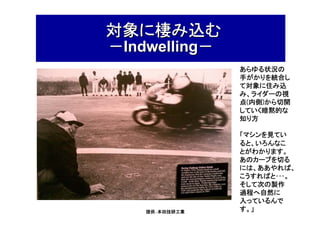 対象に棲み込む
－Indwelling－

あらゆる状況の
手がかりを統合し
て対象に住み込
み、ライダーの視
内側)
点(内側)から切開
していく暗黙的な
知り方

提供：本田技研工業

「マシンを見てい
ると、いろんなこ
とがわかります。
あのカーブを切る
には、ああやれば、
こうすればと･･･。
そして次の製作
過程へ自然に
入っているんで
す。」

 
