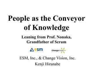 People as the Conveyor
of Knowledge
Leaning from Prof. Nonaka,
Grandfather of Scrum
ESM, Inc., & Change Vision, Inc.
Kenji Hiranabe
By Yasunobu Kawaguchi
 