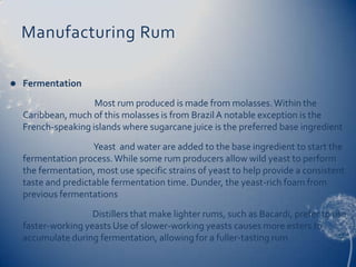 Manufacturing Rum

   Fermentation
                     Most rum produced is made from molasses. Within the
    Caribbean, much of this molasses is from Brazil A notable exception is the
    French-speaking islands where sugarcane juice is the preferred base ingredient
                     Yeast and water are added to the base ingredient to start the
    fermentation process. While some rum producers allow wild yeast to perform
    the fermentation, most use specific strains of yeast to help provide a consistent
    taste and predictable fermentation time. Dunder, the yeast-rich foam from
    previous fermentations
                     Distillers that make lighter rums, such as Bacardi, prefer to use
    faster-working yeasts Use of slower-working yeasts causes more esters to
    accumulate during fermentation, allowing for a fuller-tasting rum
 