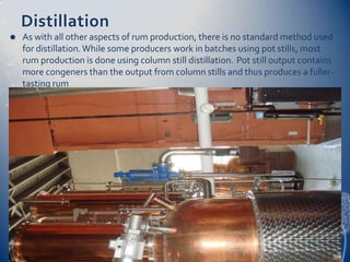 Distillation
   As with all other aspects of rum production, there is no standard method used
    for distillation. While some producers work in batches using pot stills, most
    rum production is done using column still distillation. Pot still output contains
    more congeners than the output from column stills and thus produces a fuller-
    tasting rum
 