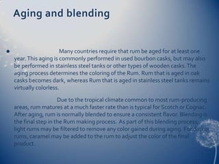 Aging and blending


                       Many countries require that rum be aged for at least one
    year. This aging is commonly performed in used bourbon casks, but may also
    be performed in stainless steel tanks or other types of wooden casks. The
    aging process determines the coloring of the Rum. Rum that is aged in oak
    casks becomes dark, whereas Rum that is aged in stainless steel tanks remains
    virtually colorless.
                       Due to the tropical climate common to most rum-producing
    areas, rum matures at a much faster rate than is typical for Scotch or Cognac.
    After aging, rum is normally blended to ensure a consistent flavor. Blending is
    the final step in the Rum making process. As part of this blending process,
    light rums may be filtered to remove any color gained during aging. For darker
    rums, caramel may be added to the rum to adjust the color of the final
    product.
 