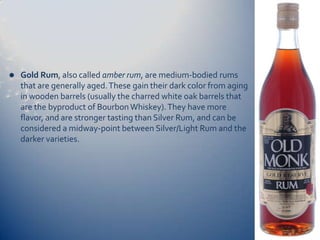    Gold Rum, also called amber rum, are medium-bodied rums
    that are generally aged. These gain their dark color from aging
    in wooden barrels (usually the charred white oak barrels that
    are the byproduct of Bourbon Whiskey). They have more
    flavor, and are stronger tasting than Silver Rum, and can be
    considered a midway-point between Silver/Light Rum and the
    darker varieties.
 