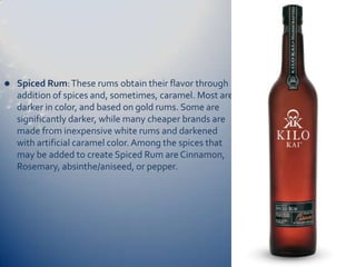    Spiced Rum: These rums obtain their flavor through
    addition of spices and, sometimes, caramel. Most are
    darker in color, and based on gold rums. Some are
    significantly darker, while many cheaper brands are
    made from inexpensive white rums and darkened
    with artificial caramel color. Among the spices that
    may be added to create Spiced Rum are Cinnamon,
    Rosemary, absinthe/aniseed, or pepper.
 