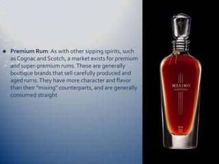    Premium Rum: As with other sipping spirits, such
    as Cognac and Scotch, a market exists for premium
    and super-premium rums. These are generally
    boutique brands that sell carefully produced and
    aged rums. They have more character and flavor
    than their "mixing" counterparts, and are generally
    consumed straight
 