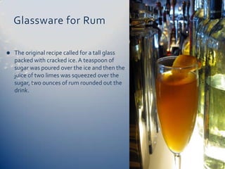 Glassware for Rum

   The original recipe called for a tall glass
    packed with cracked ice. A teaspoon of
    sugar was poured over the ice and then the
    juice of two limes was squeezed over the
    sugar, two ounces of rum rounded out the
    drink.
 