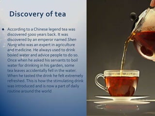 Discovery of tea
   According to a Chinese legend tea was
    discovered 5000 years back. It was
    discovered by an emperor named Shen
    Nung who was an expert in agriculture
    and medicine. He always used to drink
    boiled water and advice people to do so.
    Once when he asked his servants to boil
    water for drinking in his garden, some
    tea leaves accidentally fell in the water.
    When he tasted the drink he felt extremely
    refreshed. This is how the stimulating drink
    was introduced and is now a part of daily
    routine around the world
 