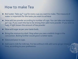 How to make Tea
   Boil water. Take 3/4th cup for every cup you want to make. The measure of
    water is important for the taste you want to achieve
   Now add tea powder according to number of cups. You can take one teaspoon
    per cup. If you want the tea to be strong then add more powder. If you wish to
    keep it light lessen the amount of tea powder
   Now add sugar as per your taste buds.
   Bring the mixture to a boil. Stop when you see a reddish tinge in the
    concoction. Boiling further would give it a bitter taste.
   Sieve and pour in cups.
   Add warm milk for milk tea. For tea without milk add some ginger drops or
    lime, according to your preference.
 