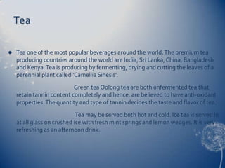 Tea

   Tea one of the most popular beverages around the world. The premium tea
    producing countries around the world are India, Sri Lanka, China, Bangladesh
    and Kenya. Tea is producing by fermenting, drying and cutting the leaves of a
    perennial plant called ‘Camellia Sinesis’.
                           Green tea Oolong tea are both unfermented tea that
    retain tannin content completely and hence, are believed to have anti-oxidant
    properties. The quantity and type of tannin decides the taste and flavor of tea.
                             Tea may be served both hot and cold. Ice tea is served in
    at all glass on crushed ice with fresh mint springs and lemon wedges. It is very
    refreshing as an afternoon drink.
 