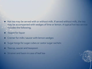    Hot tea may be served with or without milk. If served without milk, the tea
    may be accompanied with wedges of lime or lemon. A typical hot tea service
    includes the following;
   Teapot for liquor
   Cremer for milk / saucer with lemon wedges
   Sugar tongs for sugar cubes or castor sugar sachets
   Teacup, saucer and teaspoon
   Strainer and basin in case of leaf tea
 