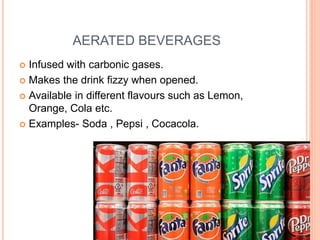 AERATED BEVERAGES
 Infused with carbonic gases.
 Makes the drink fizzy when opened.
 Available in different flavours such as Lemon,
Orange, Cola etc.
 Examples- Soda , Pepsi , Cocacola.
 